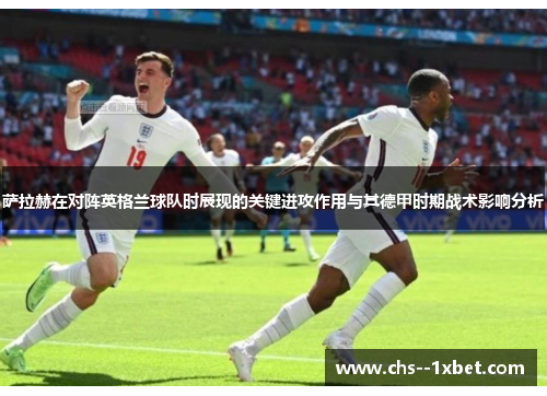 萨拉赫在对阵英格兰球队时展现的关键进攻作用与其德甲时期战术影响分析