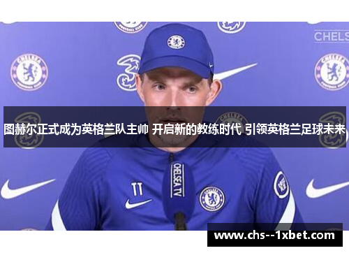 图赫尔正式成为英格兰队主帅 开启新的教练时代 引领英格兰足球未来
