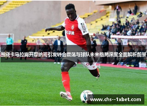 围绕卡马拉离开摩纳哥引发转会震荡与球队未来格局深度全面解析前景 围绕卡马拉离开摩纳哥引发转会震荡与球队未来格局深度全面解析前景