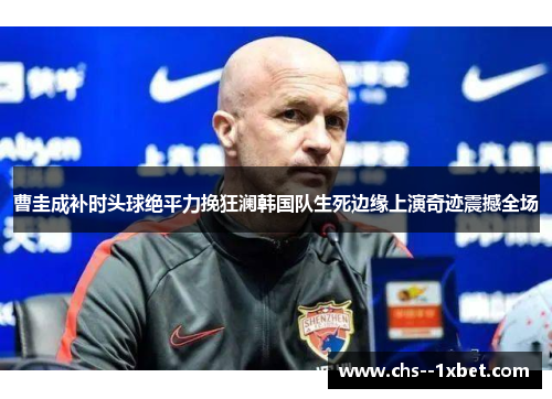 曹圭成补时头球绝平力挽狂澜韩国队生死边缘上演奇迹震撼全场