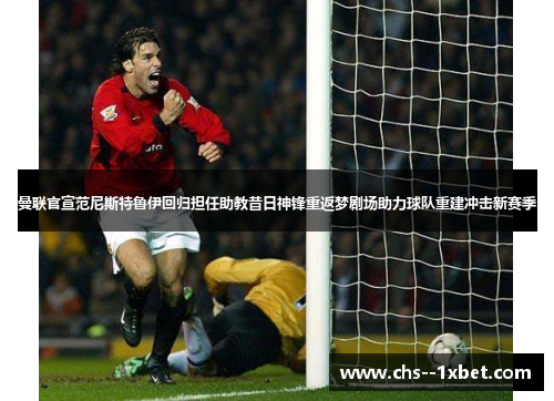 曼联官宣范尼斯特鲁伊回归担任助教昔日神锋重返梦剧场助力球队重建冲击新赛季