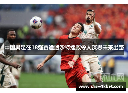 中国男足在18强赛遭遇沙特挫败令人深思未来出路 中国男足在18强赛遭遇沙特挫败令人深思未来出路