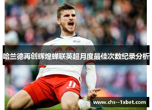 哈兰德再创辉煌蝉联英超月度最佳次数纪录分析