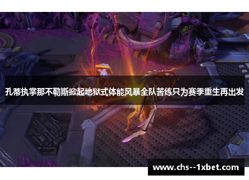 孔蒂执掌那不勒斯掀起地狱式体能风暴全队苦练只为赛季重生再出发