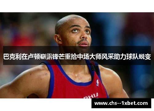 巴克利在卢顿崭露锋芒重拾中场大师风采助力球队蜕变