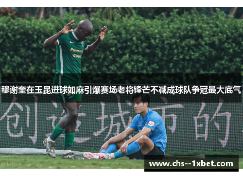 穆谢奎在玉昆进球如麻引爆赛场老将锋芒不减成球队争冠最大底气