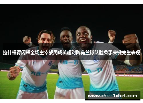 拉什福德闪耀全场主宰战局成英超对阵荷兰球队胜负手关键先生表现