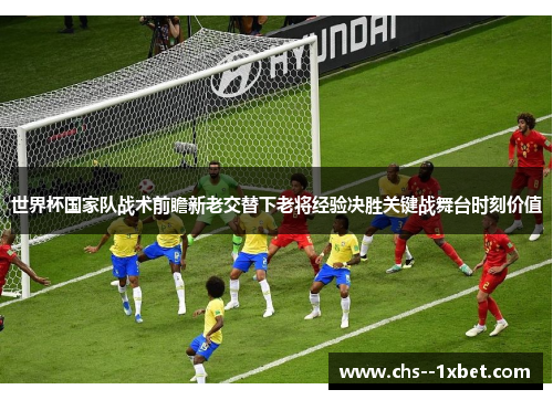 世界杯国家队战术前瞻新老交替下老将经验决胜关键战舞台时刻价值