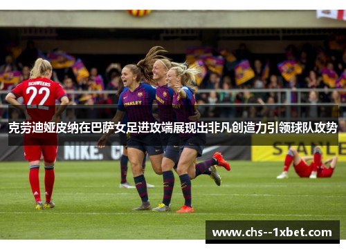 克劳迪娅皮纳在巴萨女足进攻端展现出非凡创造力引领球队攻势